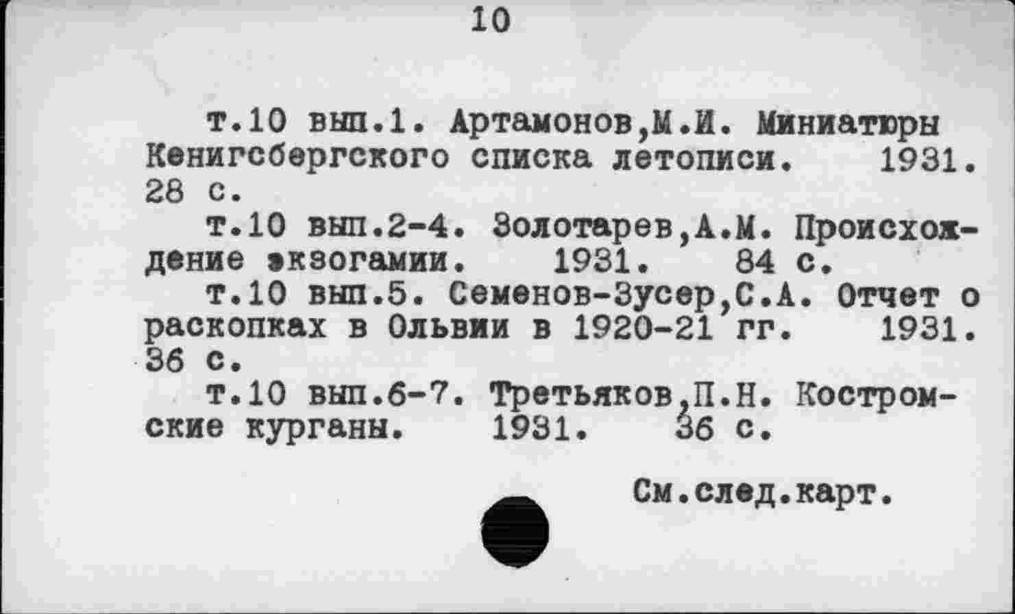 ﻿10
т. 10 вып.1. Артамоновой. Миниатюры Кенигсбергского списка летописи. 1931. 28 с.
т.10 вып.2-4. Золотарев,А.М. Происхождение екзогамии. 1931.	84 с.
т.10 вып.5. Семенов-Зусер,С.А. Отчет о раскопках в Ольвии в 1920-21 гг. 1931. 36 с.
т.10 вып.6-7. Третьяков.П.Н. Костромские курганы. 1931.	36 с.
См.след.карт